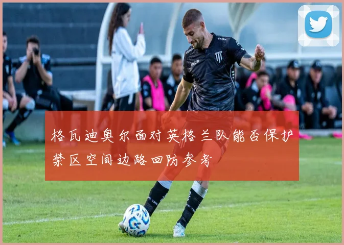格瓦迪奥尔面对英格兰队能否保护禁区空间边路回防参考