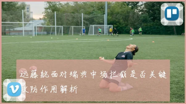 远藤航面对瑞典中场拦截是否关键攻防作用解析