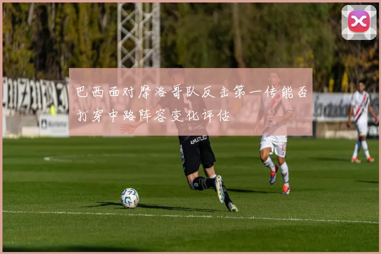 巴西面对摩洛哥队反击第一传能否打穿中路阵容变化评估