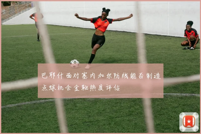 巴耶什面对塞内加尔防线能否制造点球机会金靴热度评估