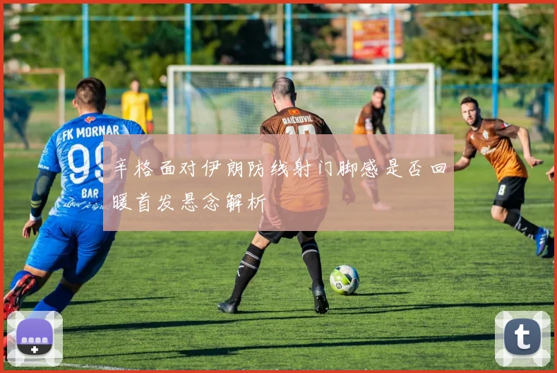 辛格面对伊朗防线射门脚感是否回暖首发悬念解析