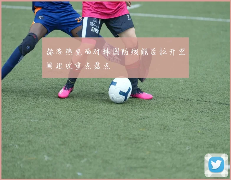 赫洛热克面对韩国防线能否拉开空间进攻重点盘点