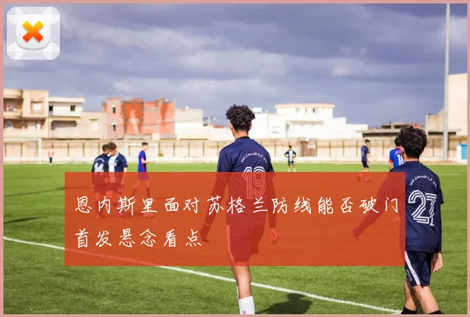 恩内斯里面对苏格兰防线能否破门首发悬念看点