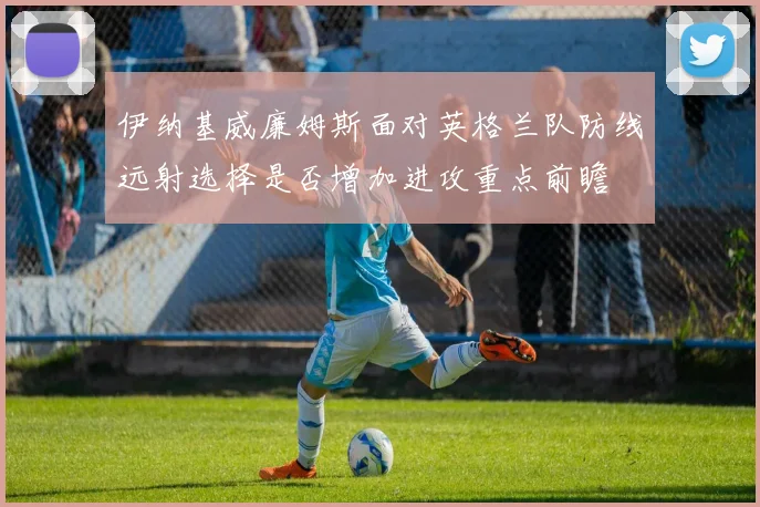伊纳基威廉姆斯面对英格兰队防线远射选择是否增加进攻重点前瞻