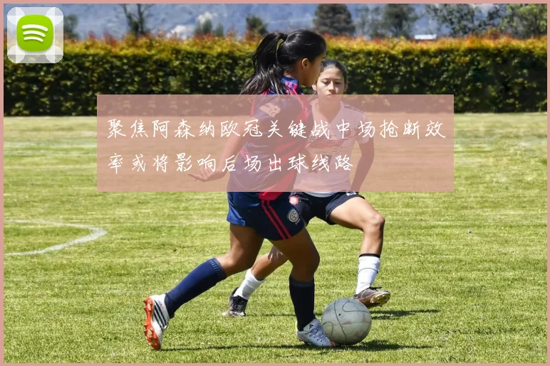 聚焦阿森纳欧冠关键战中场抢断效率或将影响后场出球线路