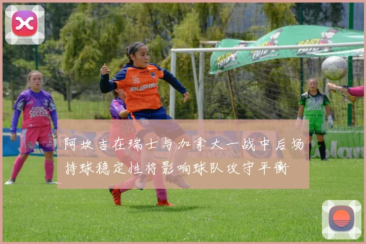 阿坎吉在瑞士与加拿大一战中后场持球稳定性将影响球队攻守平衡