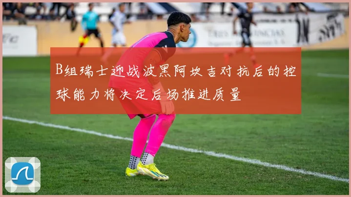 B组瑞士迎战波黑阿坎吉对抗后的控球能力将决定后场推进质量