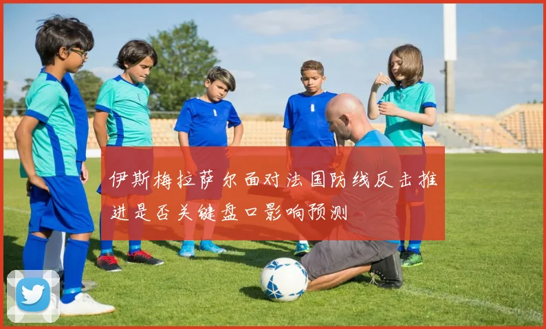伊斯梅拉萨尔面对法国防线反击推进是否关键盘口影响预测