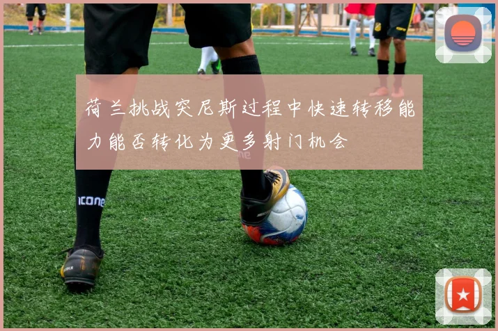 荷兰挑战突尼斯过程中快速转移能力能否转化为更多射门机会