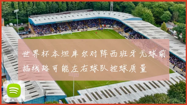 世界杯本坦库尔对阵西班牙无球前插线路可能左右球队控球质量