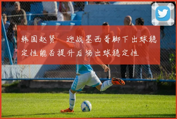 韩国赵贤祐迎战墨西哥脚下出球稳定性能否提升后场出球稳定性