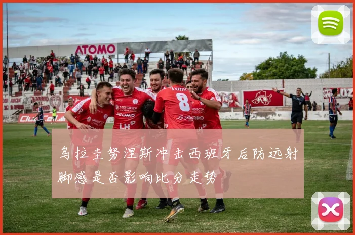乌拉圭努涅斯冲击西班牙后防远射脚感是否影响比分走势