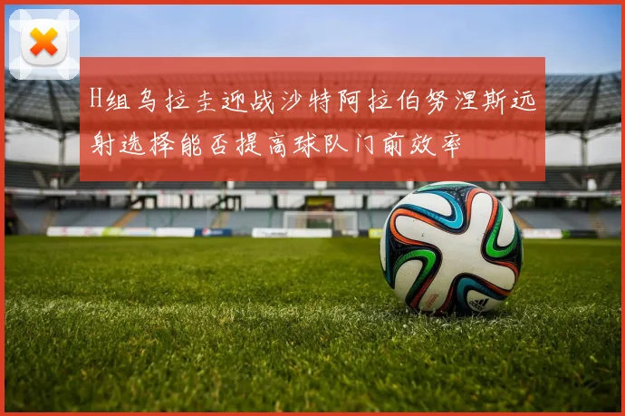 H组乌拉圭迎战沙特阿拉伯努涅斯远射选择能否提高球队门前效率
