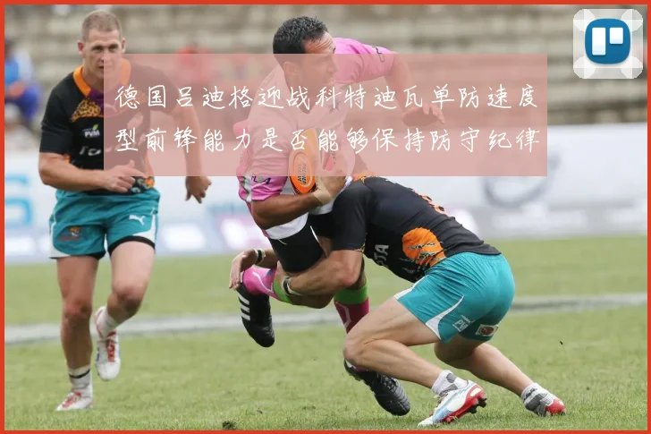 德国吕迪格迎战科特迪瓦单防速度型前锋能力是否能够保持防守纪律