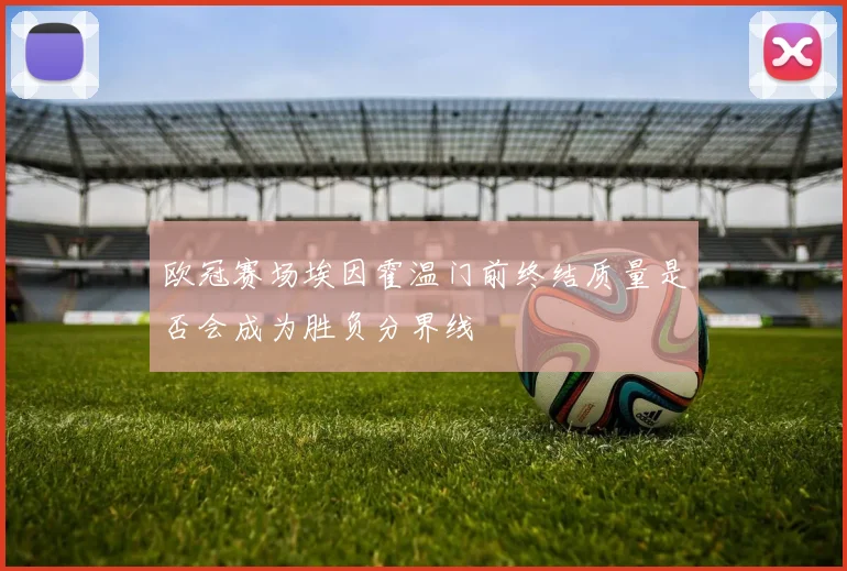 欧冠赛场埃因霍温门前终结质量是否会成为胜负分界线