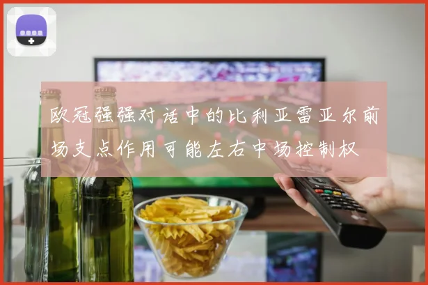 欧冠强强对话中的比利亚雷亚尔前场支点作用可能左右中场控制权