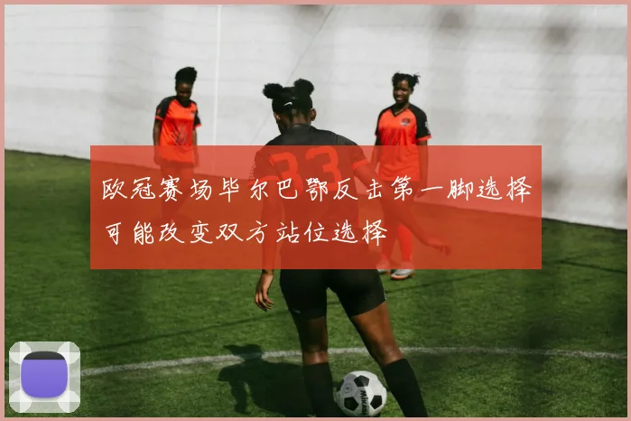 欧冠赛场毕尔巴鄂反击第一脚选择可能改变双方站位选择