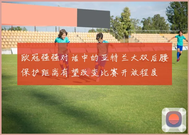 欧冠强强对话中的亚特兰大双后腰保护距离有望改变比赛开放程度
