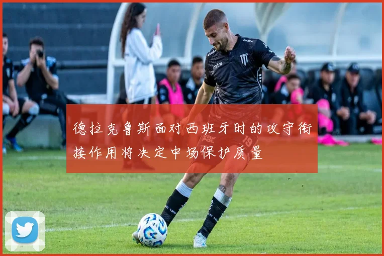 德拉克鲁斯面对西班牙时的攻守衔接作用将决定中场保护质量