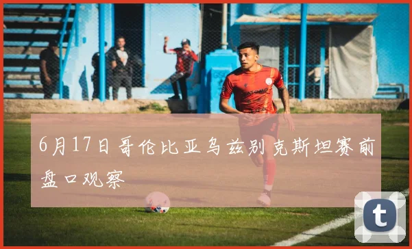 6月17日哥伦比亚乌兹别克斯坦赛前盘口观察