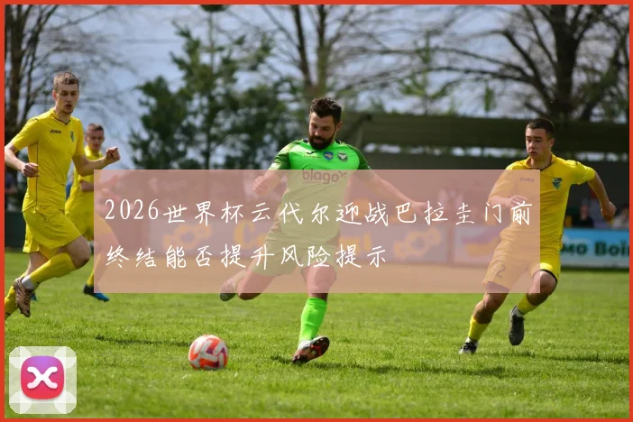 2026世界杯云代尔迎战巴拉圭门前终结能否提升风险提示