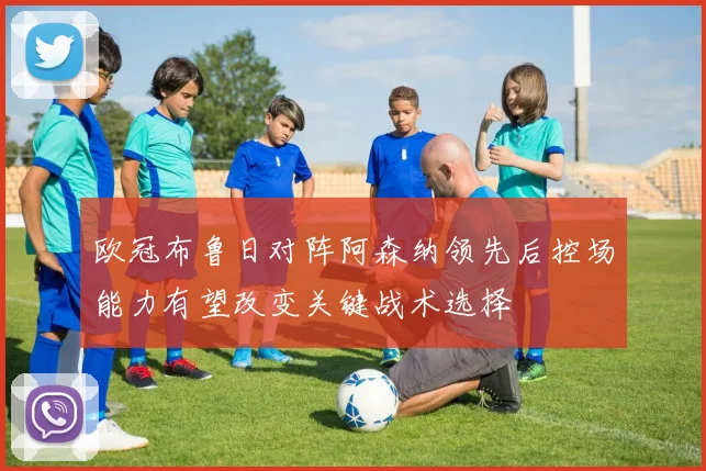 欧冠布鲁日对阵阿森纳领先后控场能力有望改变关键战术选择