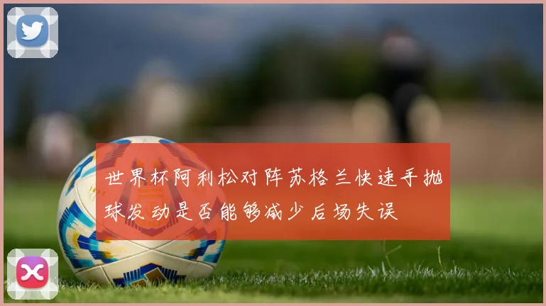 世界杯阿利松对阵苏格兰快速手抛球发动是否能够减少后场失误