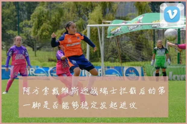 阿方索戴维斯迎战瑞士拦截后的第一脚是否能够稳定发起进攻