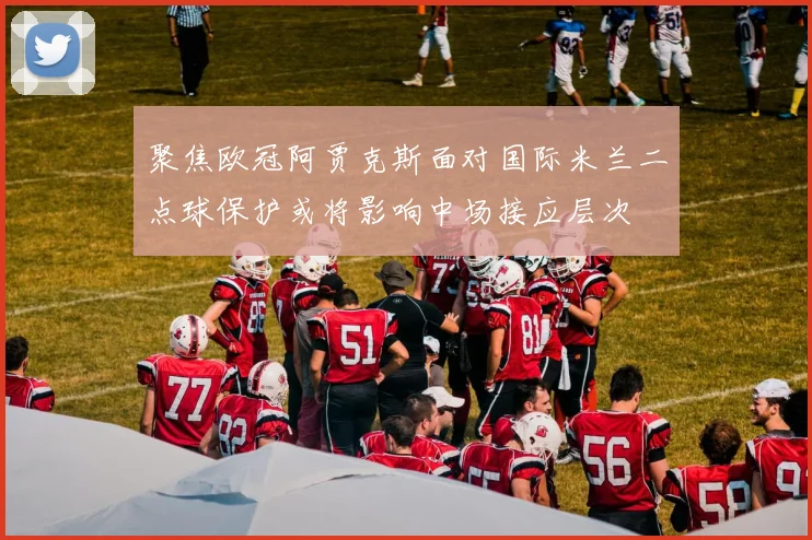 聚焦欧冠阿贾克斯面对国际米兰二点球保护或将影响中场接应层次