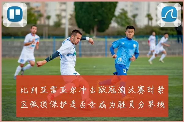 比利亚雷亚尔冲击欧冠淘汰赛时禁区弧顶保护是否会成为胜负分界线