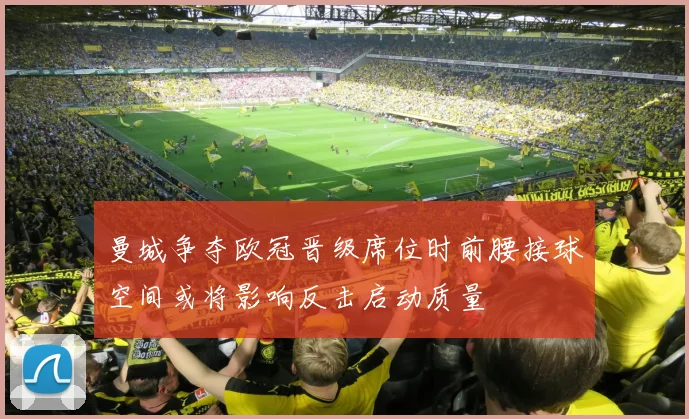 曼城争夺欧冠晋级席位时前腰接球空间或将影响反击启动质量