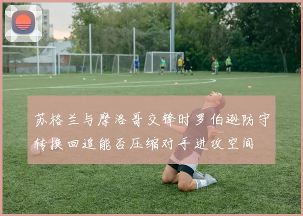 苏格兰与摩洛哥交锋时罗伯逊防守转换回追能否压缩对手进攻空间