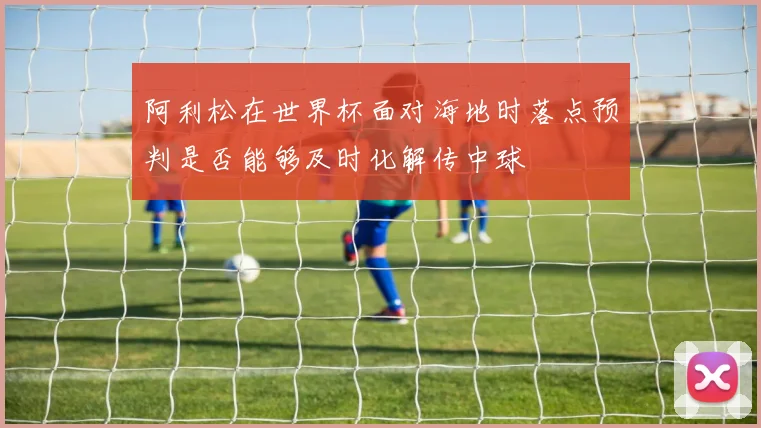 阿利松在世界杯面对海地时落点预判是否能够及时化解传中球