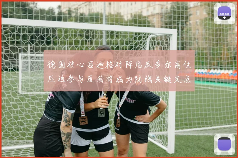 德国核心吕迪格对阵厄瓜多尔高位压迫参与度或将成为防线关键支点