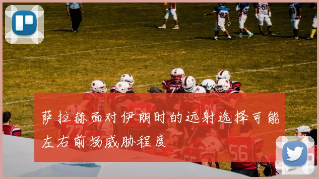 萨拉赫面对伊朗时的远射选择可能左右前场威胁程度