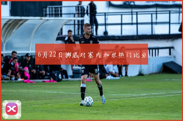 6月22日挪威对塞内加尔热门比分