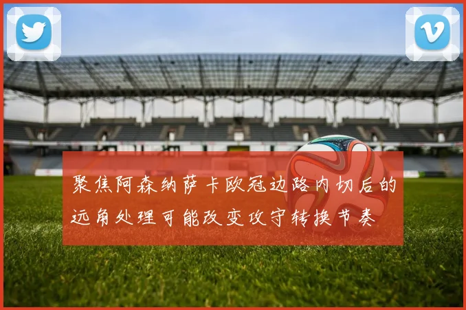 聚焦阿森纳萨卡欧冠边路内切后的远角处理可能改变攻守转换节奏